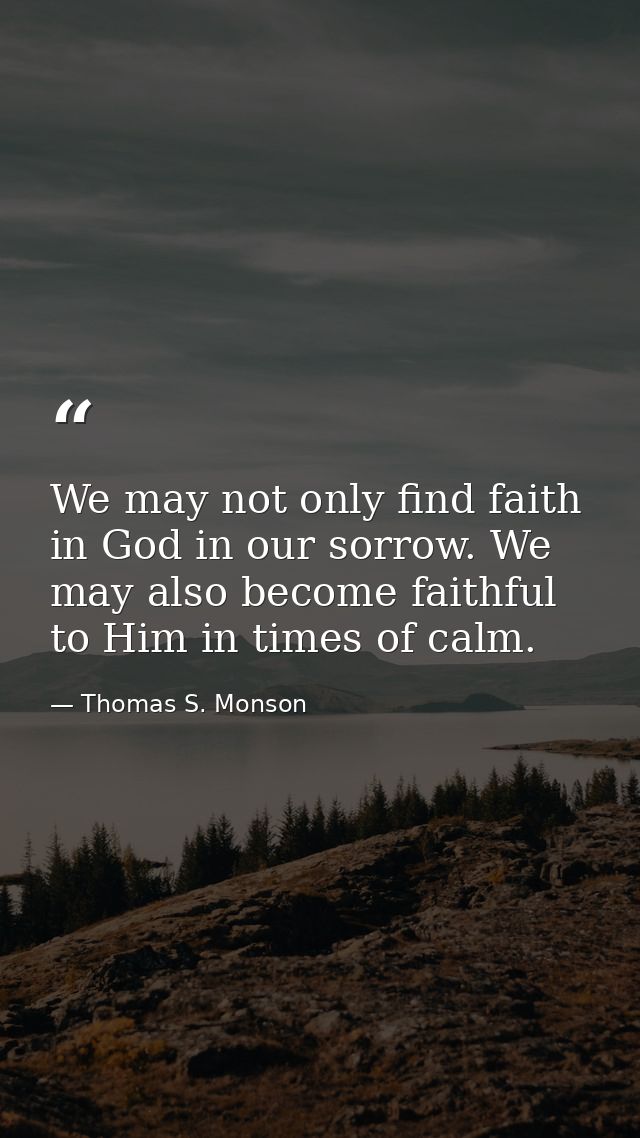 We may not only find faith in God in our sorrow. We may also become faithful to Him in times of calm. — Thomas S. Monson