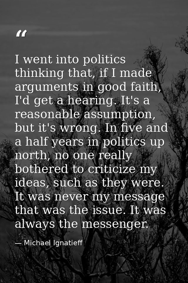 I went into politics thinking that, if I made arguments in good faith, I'd get a hearing. It's a reasonable assumption,  — Michael Ignatieff