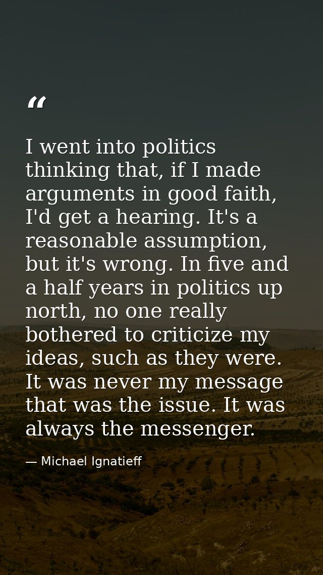 I went into politics thinking that, if I made arguments in good faith, I'd get a hearing. It's a reasonable assumption,  — Michael Ignatieff