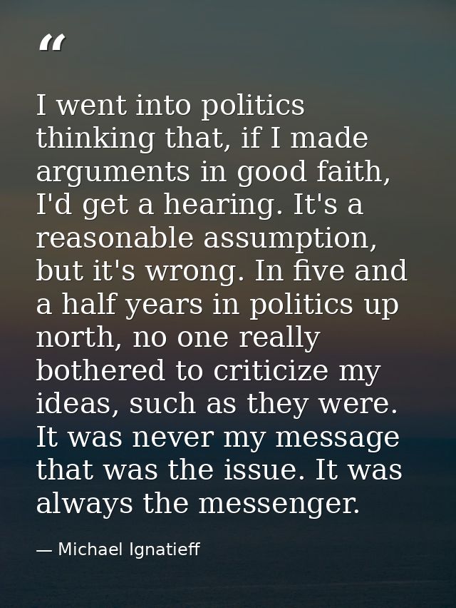 I went into politics thinking that, if I made arguments in good faith, I'd get a hearing. It's a reasonable assumption,  — Michael Ignatieff