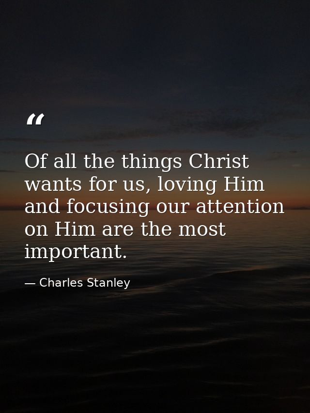 Of all the things Christ wants for us, loving Him and focusing our attention on Him are the most important. — Charles Stanley