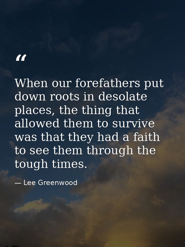 When our forefathers put down roots in desolate places, the thing that allowed them to survive was that they had a faith — Lee Greenwood