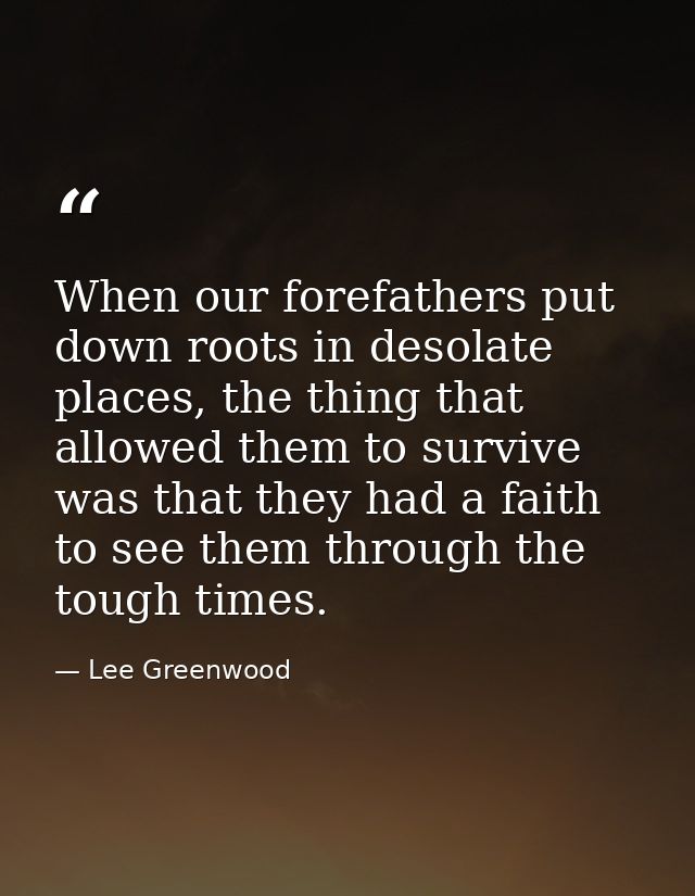 When our forefathers put down roots in desolate places, the thing that allowed them to survive was that they had a faith — Lee Greenwood