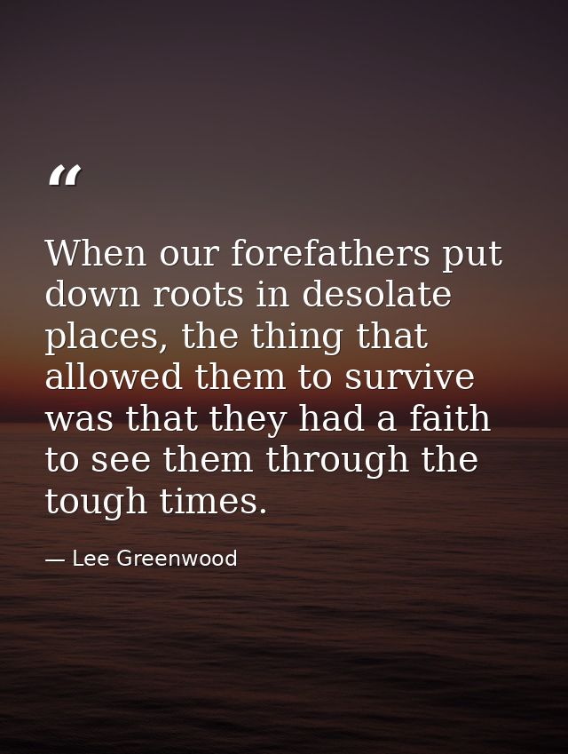 When our forefathers put down roots in desolate places, the thing that allowed them to survive was that they had a faith — Lee Greenwood