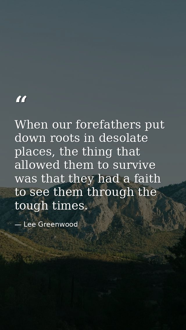 When our forefathers put down roots in desolate places, the thing that allowed them to survive was that they had a faith — Lee Greenwood