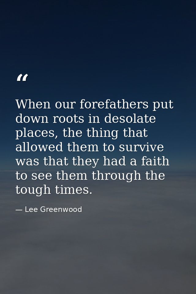 When our forefathers put down roots in desolate places, the thing that allowed them to survive was that they had a faith — Lee Greenwood
