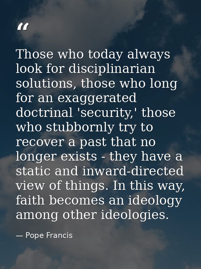 Those who today always look for disciplinarian solutions, those who long for an exaggerated doctrinal 'security,' those  — Pope Francis