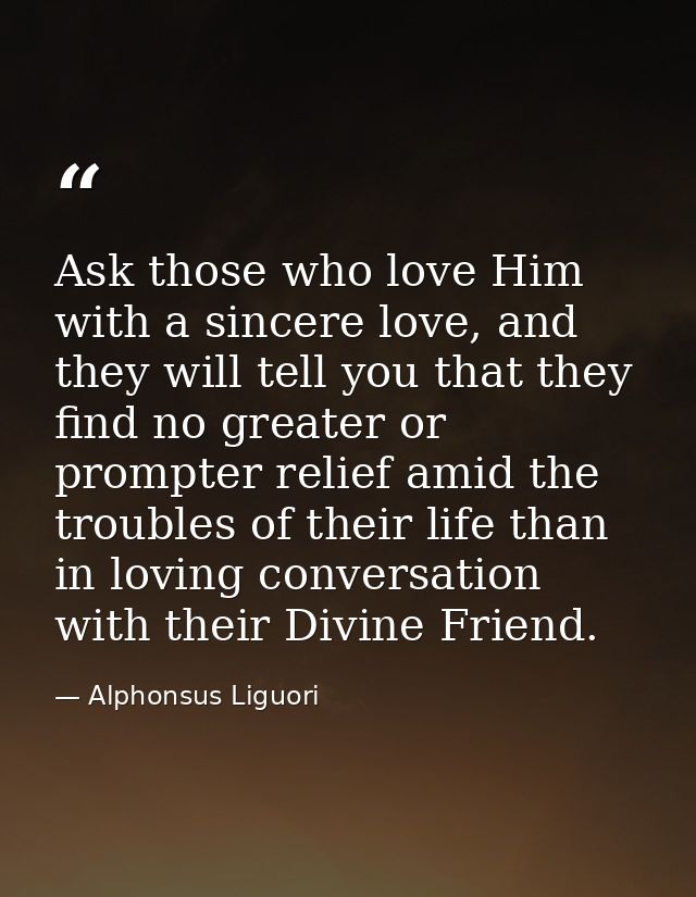 Ask those who love Him with a sincere love, and they will tell you that they find no greater or prompter relief amid the — Alphonsus Liguori