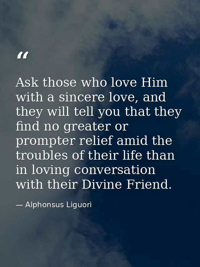 Ask those who love Him with a sincere love, and they will tell you that they find no greater or prompter relief amid the — Alphonsus Liguori