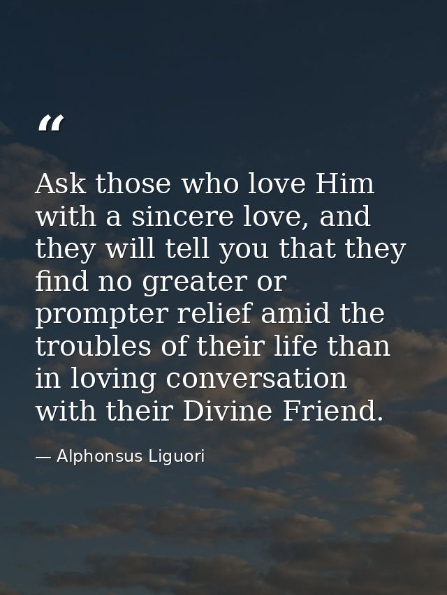 Ask those who love Him with a sincere love, and they will tell you that they find no greater or prompter relief amid the — Alphonsus Liguori