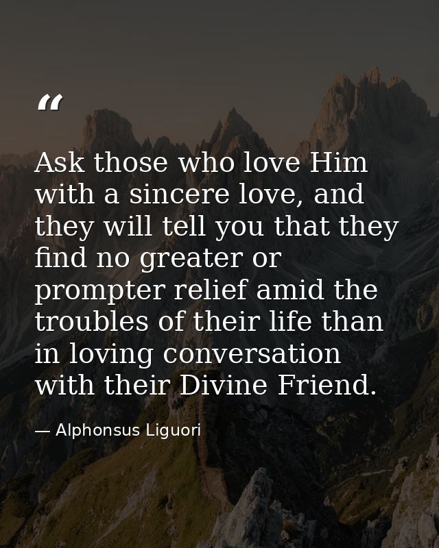Ask those who love Him with a sincere love, and they will tell you that they find no greater or prompter relief amid the — Alphonsus Liguori