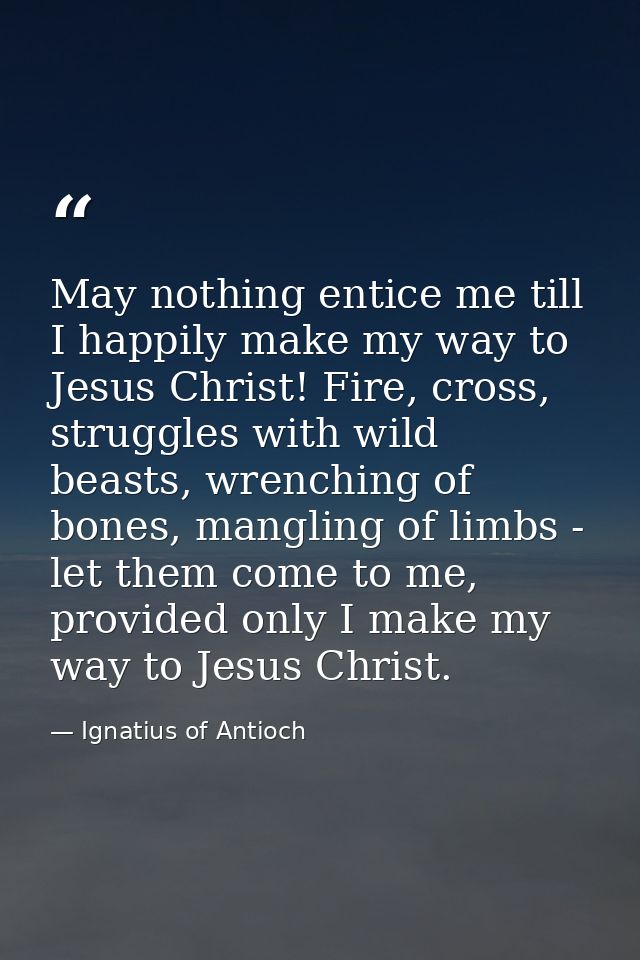 May nothing entice me till I happily make my way to Jesus Christ! Fire, cross, struggles with wild beasts, wrenching of  — Ignatius of Antioch