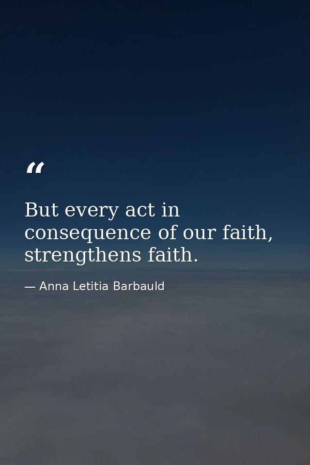 But every act in consequence of our faith, strengthens faith. — Anna Letitia Barbauld