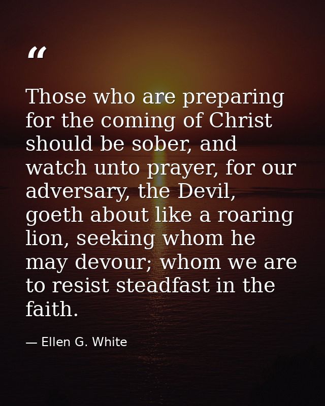 Those who are preparing for the coming of Christ should be sober, and watch unto prayer, for our adversary, the Devil, g — Ellen G. White