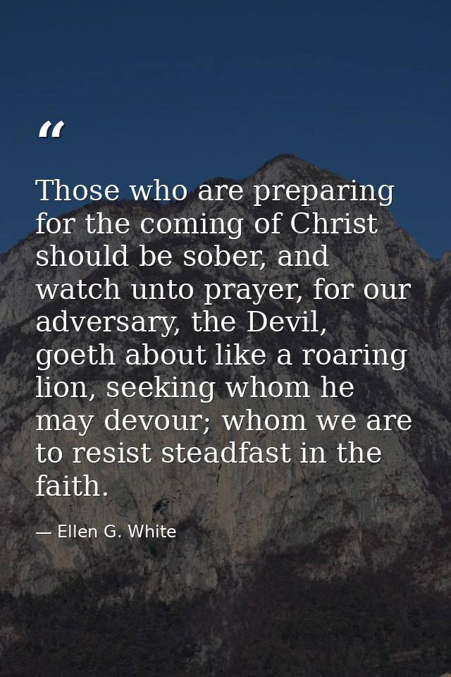 Those who are preparing for the coming of Christ should be sober, and watch unto prayer, for our adversary, the Devil, g — Ellen G. White