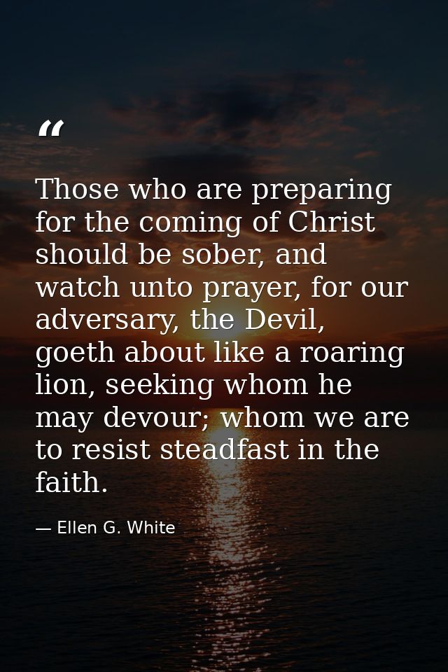 Those who are preparing for the coming of Christ should be sober, and watch unto prayer, for our adversary, the Devil, g — Ellen G. White