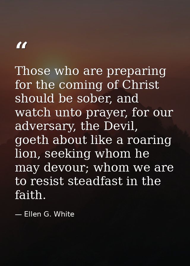 Those who are preparing for the coming of Christ should be sober, and watch unto prayer, for our adversary, the Devil, g — Ellen G. White