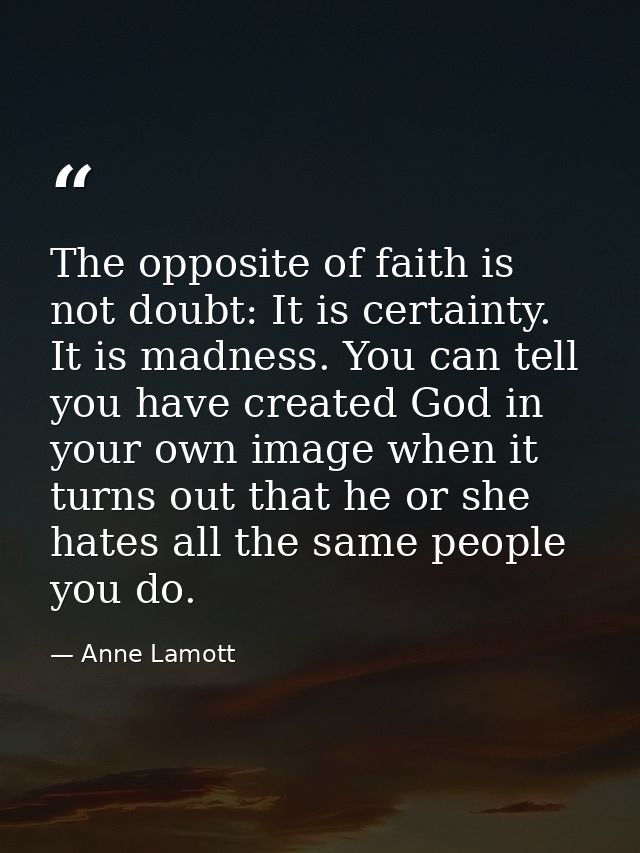 The opposite of faith is not doubt: It is certainty. It is madness. You can tell you have created God in your own image  — Anne Lamott