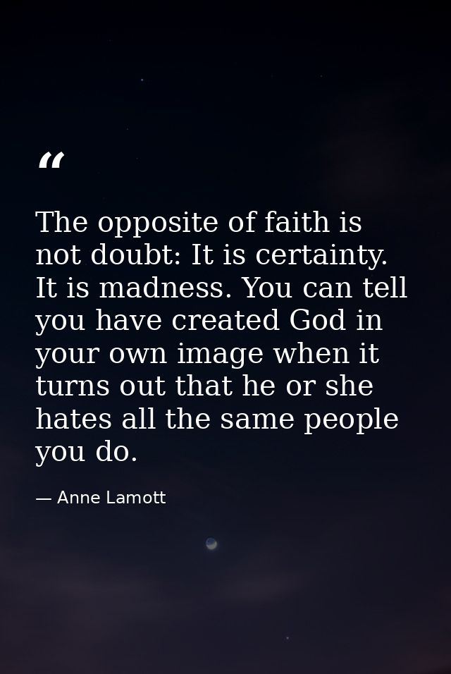 The opposite of faith is not doubt: It is certainty. It is madness. You can tell you have created God in your own image  — Anne Lamott