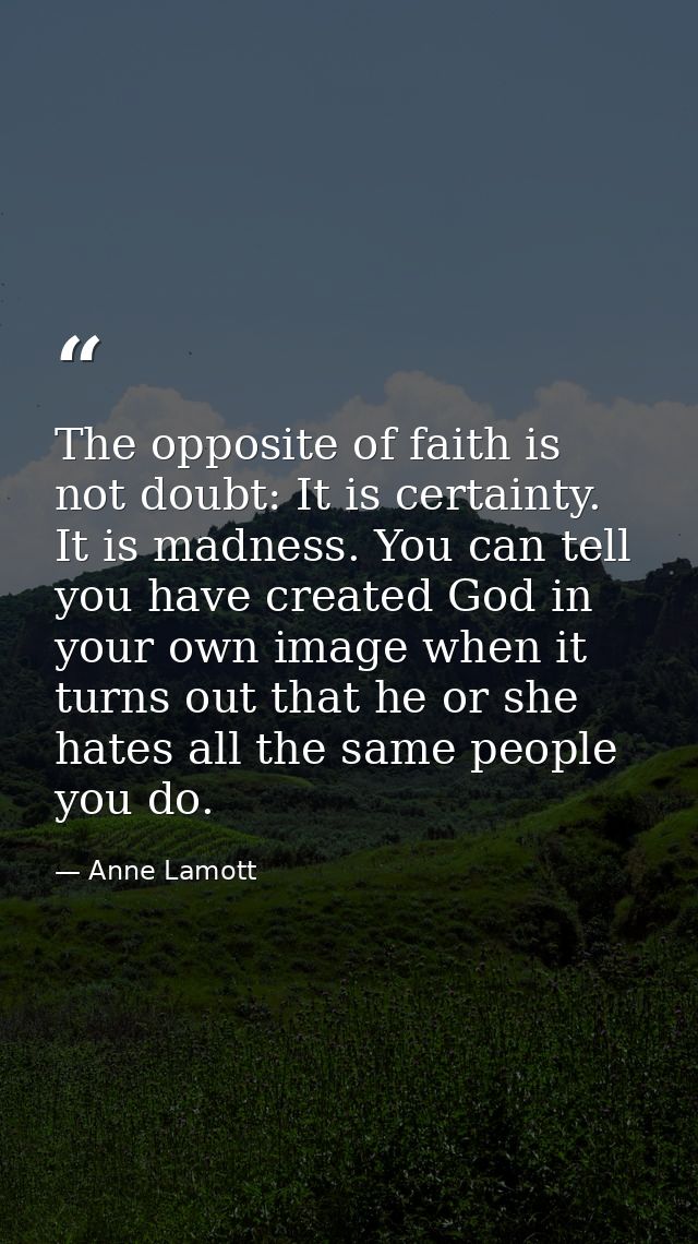 The opposite of faith is not doubt: It is certainty. It is madness. You can tell you have created God in your own image  — Anne Lamott