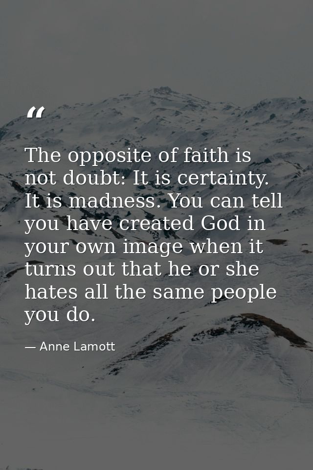 The opposite of faith is not doubt: It is certainty. It is madness. You can tell you have created God in your own image  — Anne Lamott
