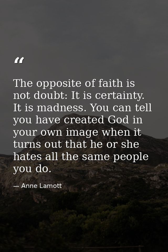 The opposite of faith is not doubt: It is certainty. It is madness. You can tell you have created God in your own image  — Anne Lamott