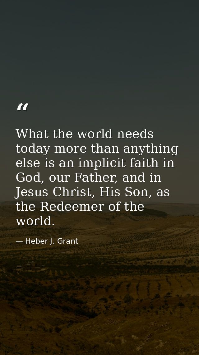 What the world needs today more than anything else is an implicit faith in God, our Father, and in Jesus Christ, His Son — Heber J. Grant