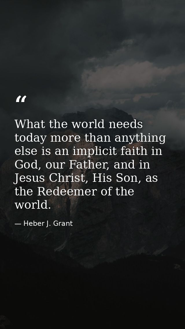 What the world needs today more than anything else is an implicit faith in God, our Father, and in Jesus Christ, His Son — Heber J. Grant