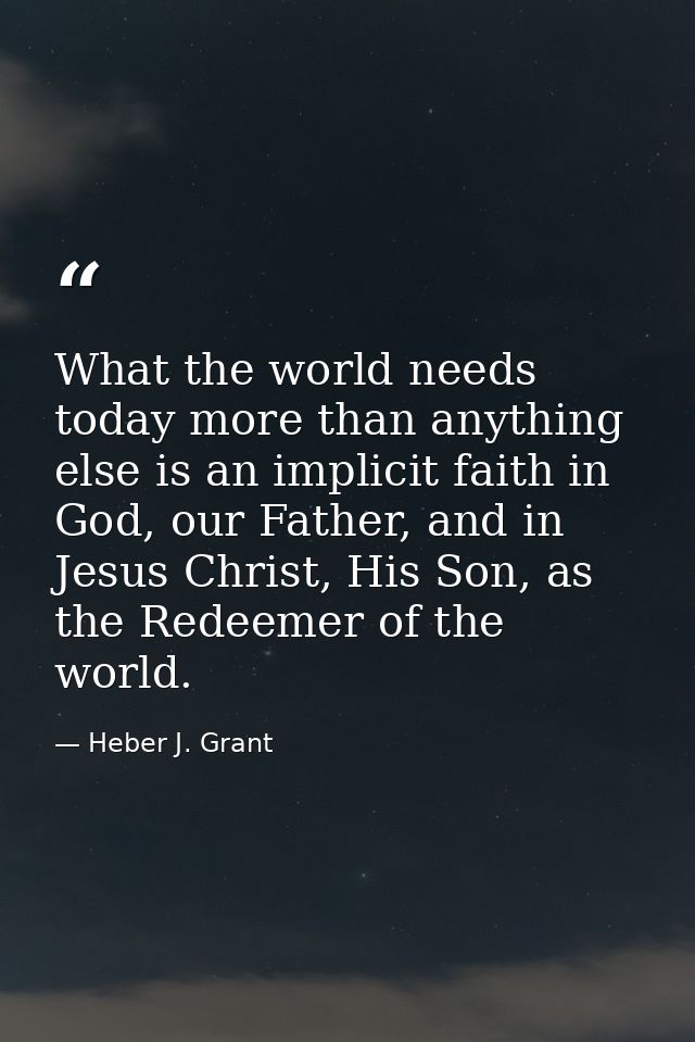 What the world needs today more than anything else is an implicit faith in God, our Father, and in Jesus Christ, His Son — Heber J. Grant