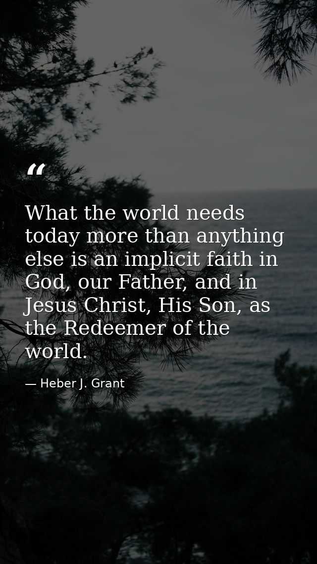 What the world needs today more than anything else is an implicit faith in God, our Father, and in Jesus Christ, His Son — Heber J. Grant