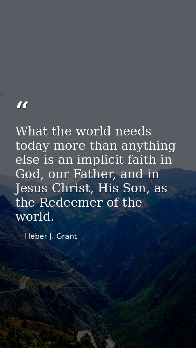 What the world needs today more than anything else is an implicit faith in God, our Father, and in Jesus Christ, His Son — Heber J. Grant