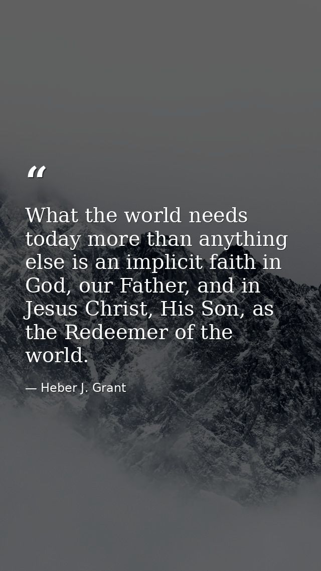 What the world needs today more than anything else is an implicit faith in God, our Father, and in Jesus Christ, His Son — Heber J. Grant