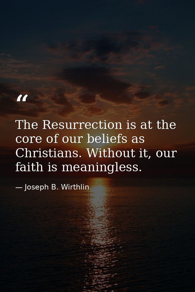 The Resurrection is at the core of our beliefs as Christians. Without it, our faith is meaningless. — Joseph B. Wirthlin