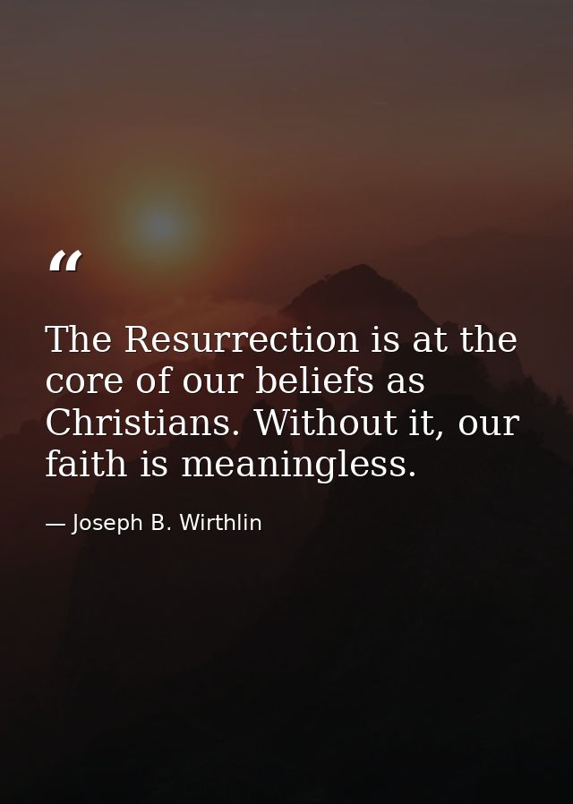 The Resurrection is at the core of our beliefs as Christians. Without it, our faith is meaningless. — Joseph B. Wirthlin