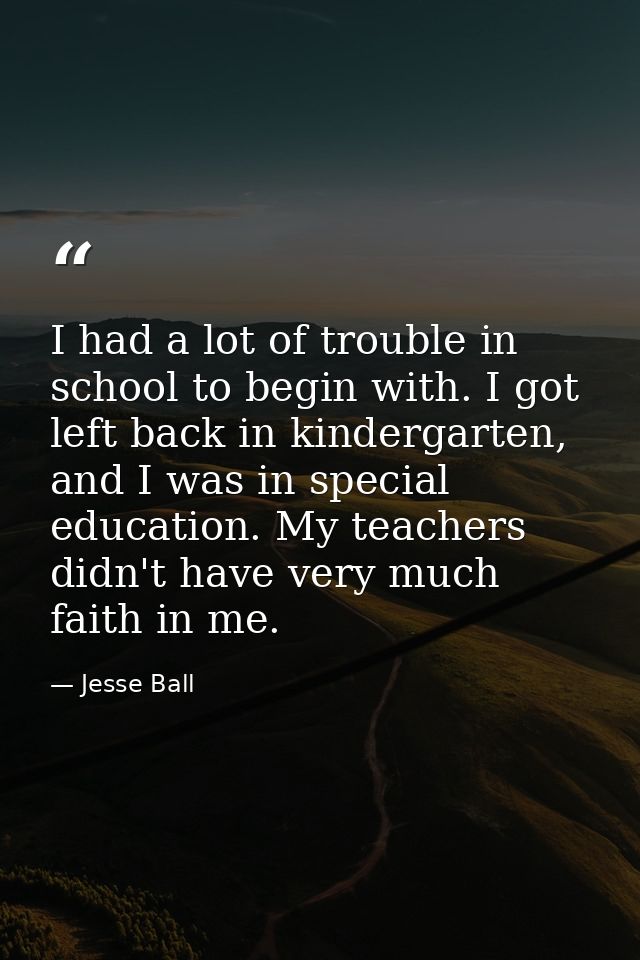 I had a lot of trouble in school to begin with. I got left back in kindergarten, and I was in special education. My teac — Jesse Ball