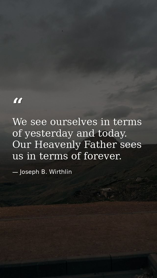 We see ourselves in terms of yesterday and today. Our Heavenly Father sees us in terms of forever. — Joseph B. Wirthlin