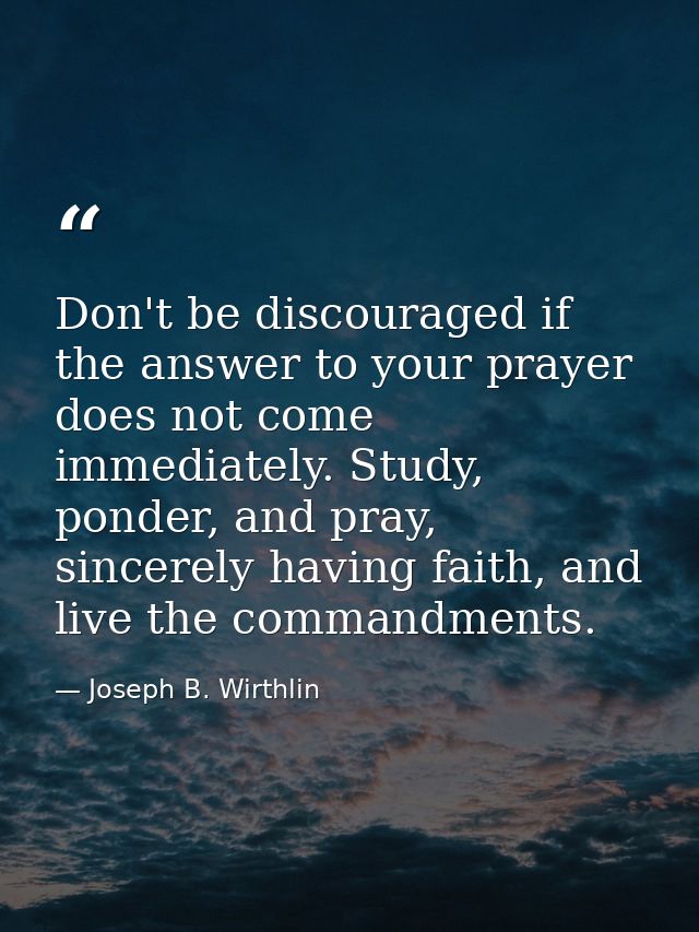 Don't be discouraged if the answer to your prayer does not come immediately. Study, ponder, and pray, sincerely having f — Joseph B. Wirthlin
