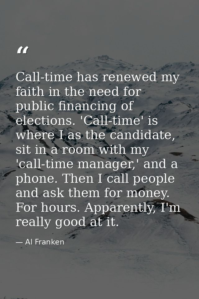 Call-time has renewed my faith in the need for public financing of elections. 'Call-time' is where I as the candidate, s — Al Franken