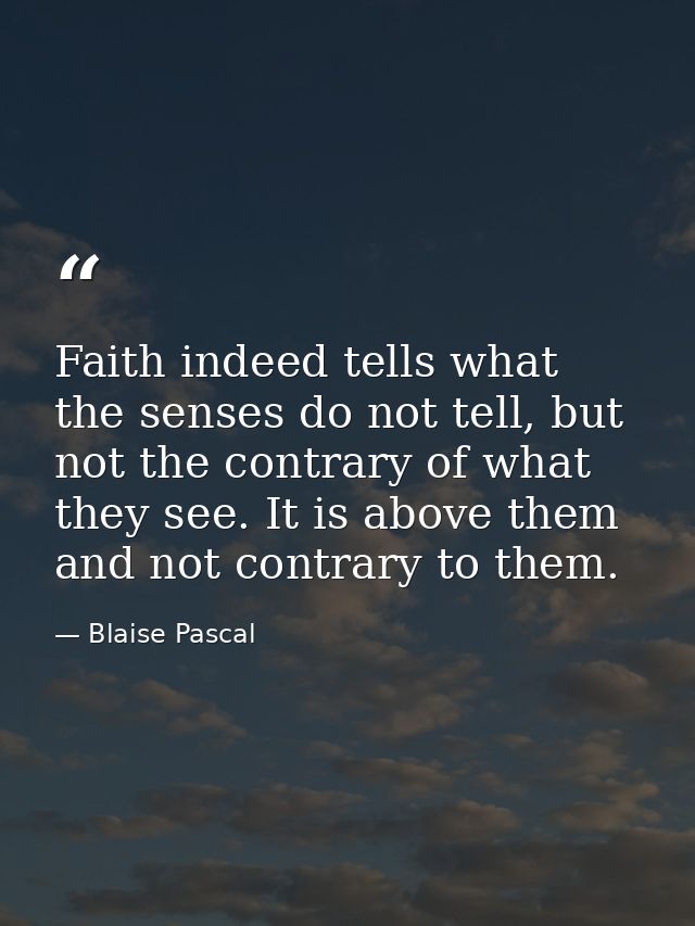 Faith indeed tells what the senses do not tell, but not the contrary of what they see. It is above them and not contrary — Blaise Pascal
