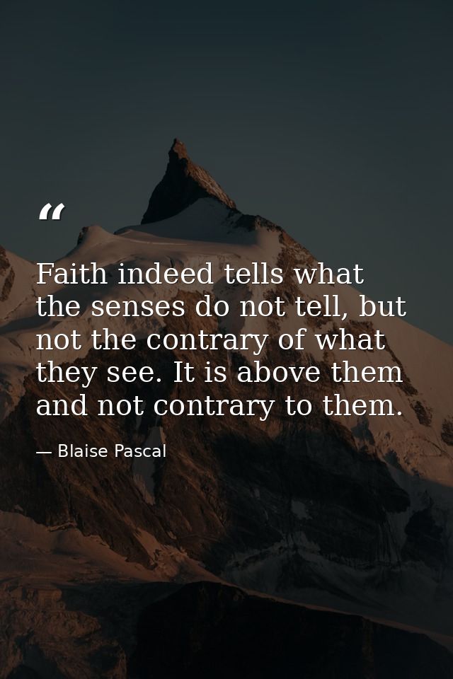 Faith indeed tells what the senses do not tell, but not the contrary of what they see. It is above them and not contrary — Blaise Pascal