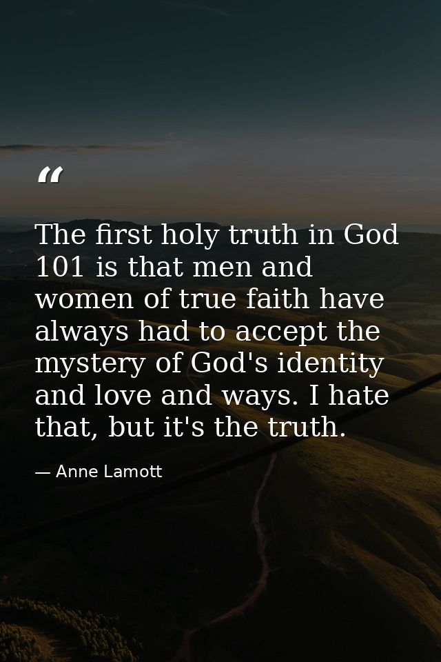 The first holy truth in God 101 is that men and women of true faith have always had to accept the mystery of God's ident — Anne Lamott