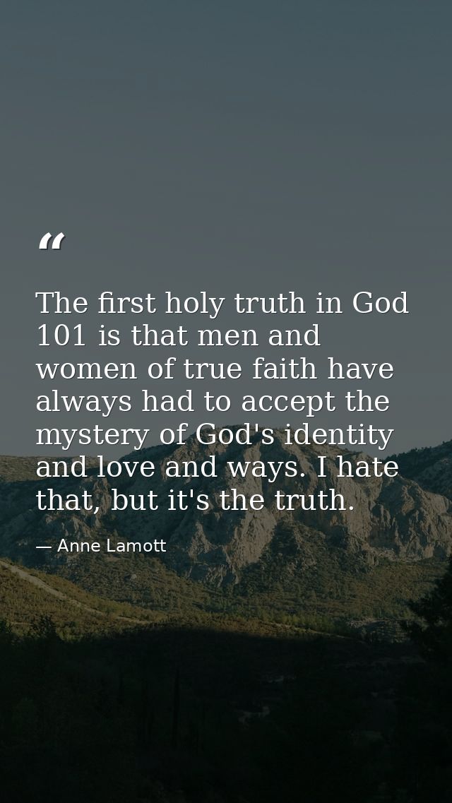 The first holy truth in God 101 is that men and women of true faith have always had to accept the mystery of God's ident — Anne Lamott