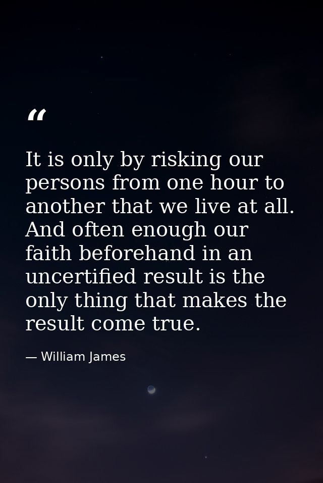 It is only by risking our persons from one hour to another that we live at all. And often enough our faith beforehand in — William James