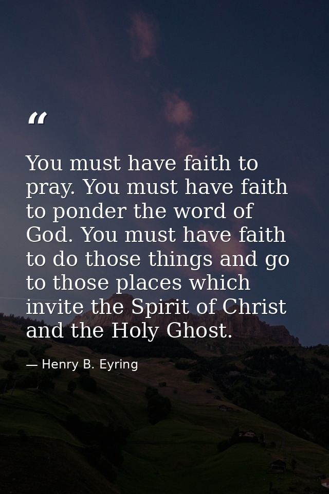You must have faith to pray. You must have faith to ponder the word of God. You must have faith to do those things and g — Henry B. Eyring