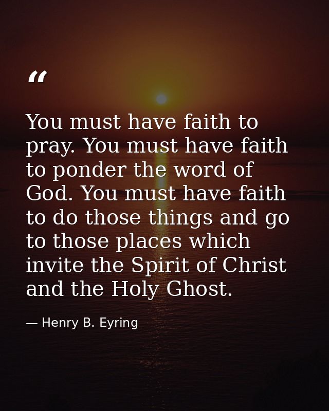 You must have faith to pray. You must have faith to ponder the word of God. You must have faith to do those things and g — Henry B. Eyring