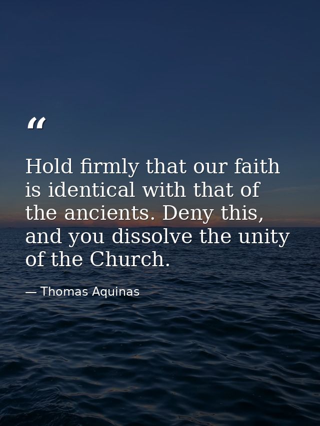 Hold firmly that our faith is identical with that of the ancients. Deny this, and you dissolve the unity of the Church. — Thomas Aquinas