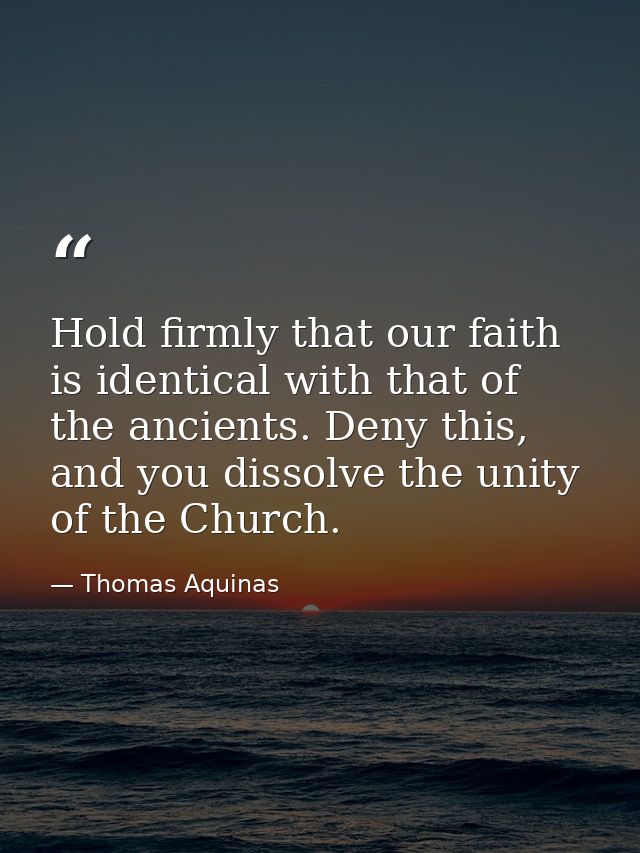 Hold firmly that our faith is identical with that of the ancients. Deny this, and you dissolve the unity of the Church. — Thomas Aquinas