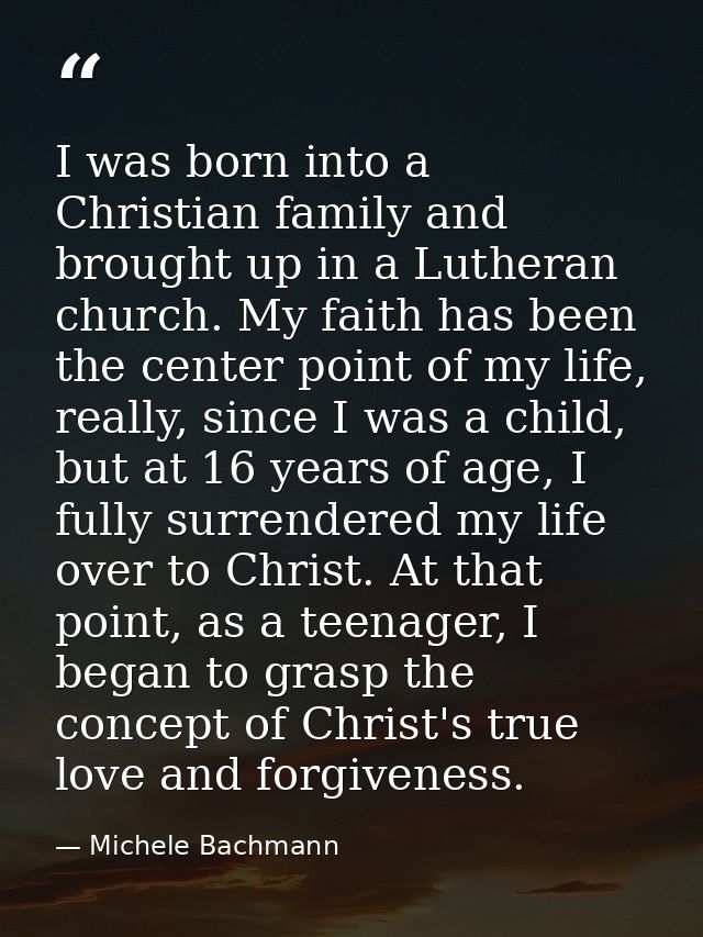 I was born into a Christian family and brought up in a Lutheran church. My faith has been the center point of my life, r — Michele Bachmann