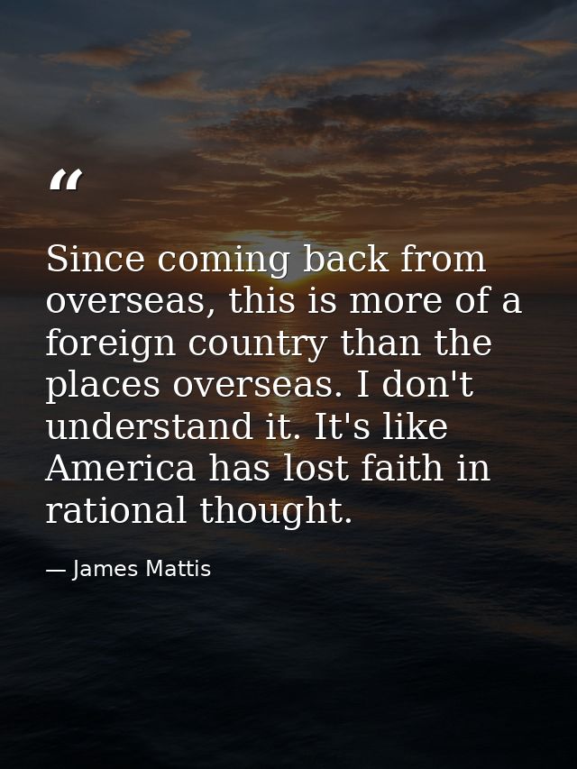 Since coming back from overseas, this is more of a foreign country than the places overseas. I don't understand it. It's — James Mattis