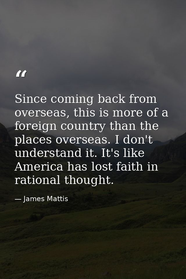 Since coming back from overseas, this is more of a foreign country than the places overseas. I don't understand it. It's — James Mattis